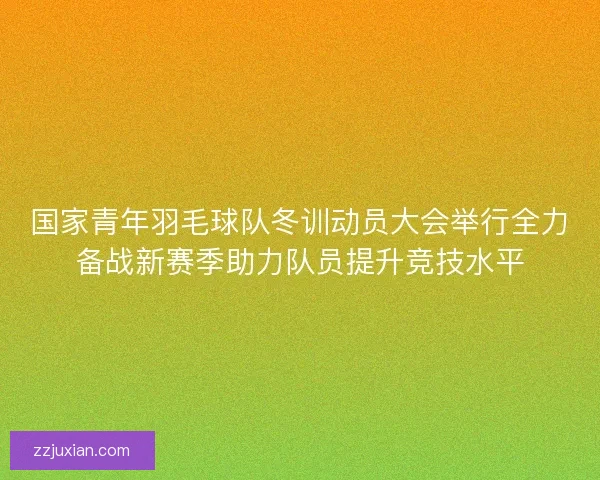 国家青年羽毛球队冬训动员大会举行全力备战新赛季助力队员提升竞技水平