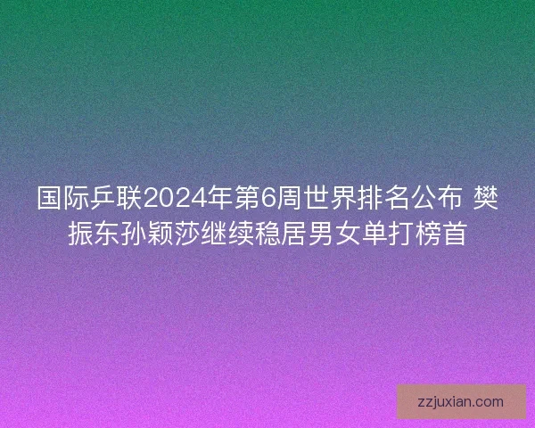 国际乒联2024年第6周世界排名公布 樊振东孙颖莎继续稳居男女单打榜首