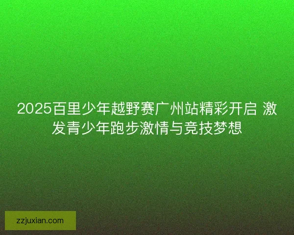 2025百里少年越野赛广州站精彩开启 激发青少年跑步激情与竞技梦想