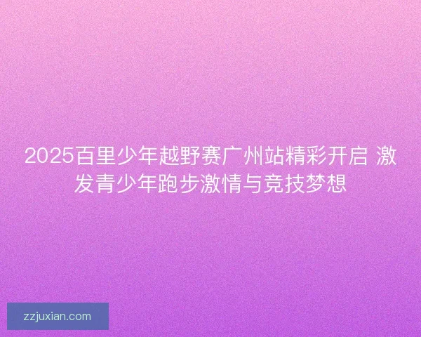 2025百里少年越野赛广州站精彩开启 激发青少年跑步激情与竞技梦想