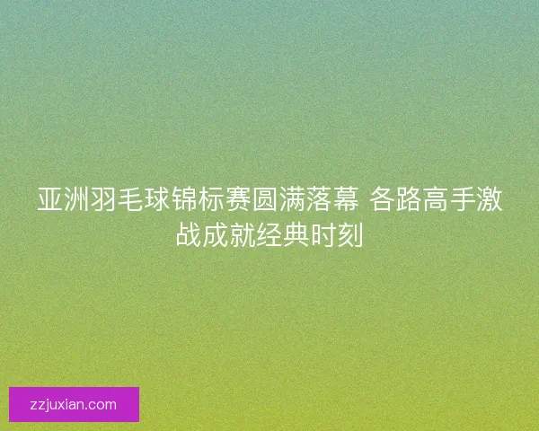 亚洲羽毛球锦标赛圆满落幕 各路高手激战成就经典时刻