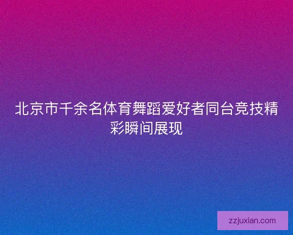 北京市千余名体育舞蹈爱好者同台竞技精彩瞬间展现
