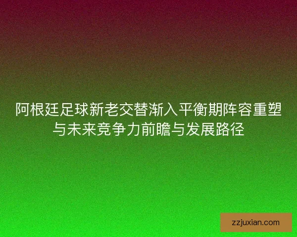 阿根廷足球新老交替渐入平衡期阵容重塑与未来竞争力前瞻与发展路径